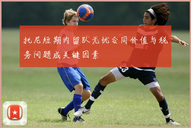 托尼短期内留队无忧合同价值与税务问题成关键因素