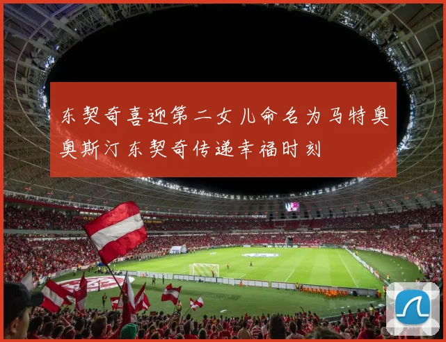 东契奇喜迎第二女儿命名为马特奥奥斯汀东契奇传递幸福时刻