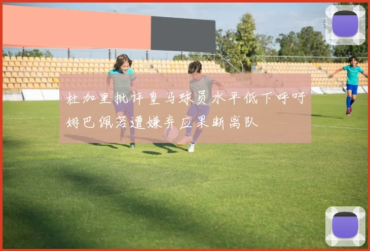 杜加里批评皇马球员水平低下呼吁姆巴佩若遭嫌弃应果断离队