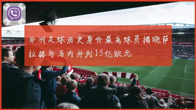 非洲足球历史身价最高球员揭晓萨拉赫与马内并列15亿欧元