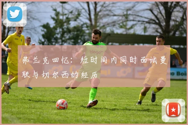 弗兰克回忆：短时间内同时面试曼联与切尔西的经历