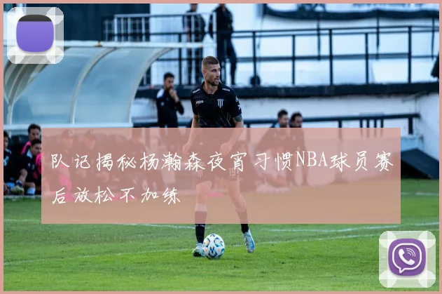 队记揭秘杨瀚森夜宵习惯NBA球员赛后放松不加练