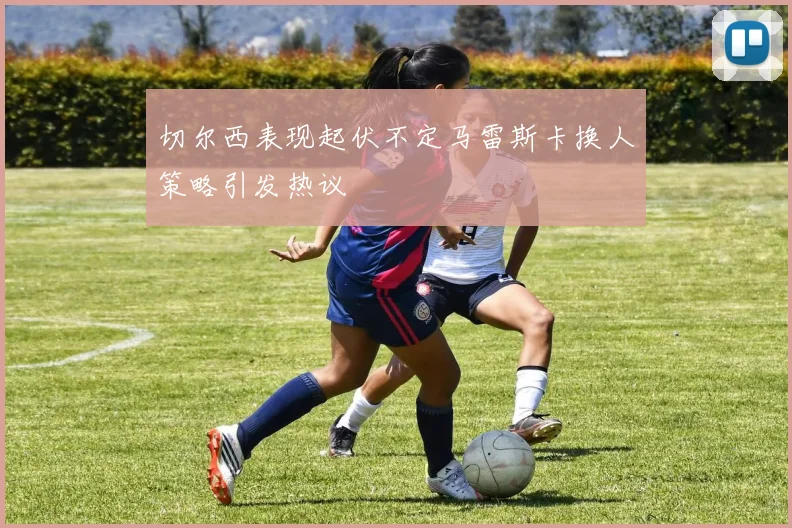 切尔西表现起伏不定马雷斯卡换人策略引发热议