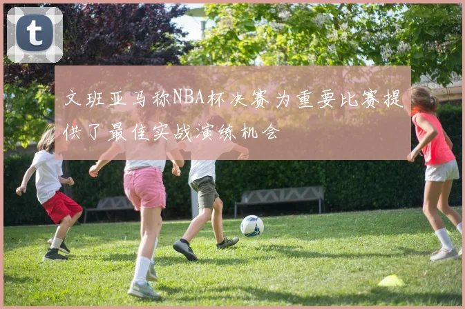 文班亚马称NBA杯决赛为重要比赛提供了最佳实战演练机会