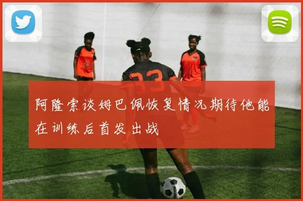 阿隆索谈姆巴佩恢复情况期待他能在训练后首发出战