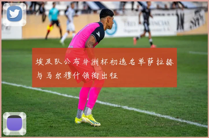 埃及队公布非洲杯初选名单萨拉赫与马尔穆什领衔出征
