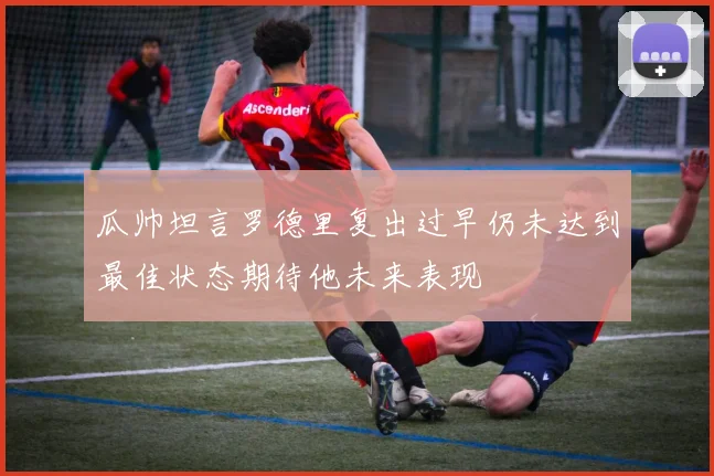 瓜帅坦言罗德里复出过早仍未达到最佳状态期待他未来表现