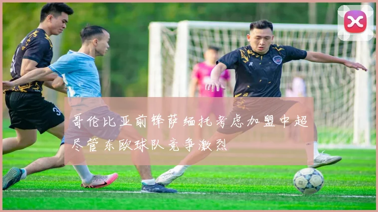 哥伦比亚前锋萨缅托考虑加盟中超尽管东欧球队竞争激烈