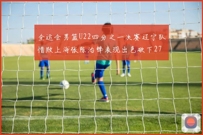 全运会男篮U22四分之一决赛辽宁队惜败上海张陈治锋表现出色砍下27分23篮板5盖帽
