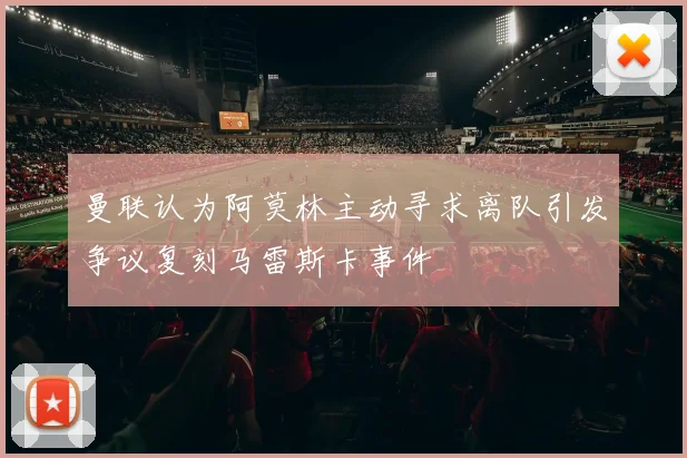 曼联认为阿莫林主动寻求离队引发争议复刻马雷斯卡事件