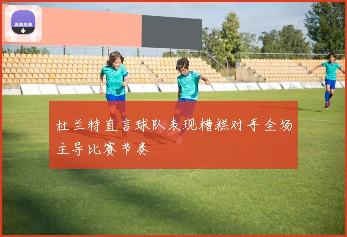 杜兰特直言球队表现糟糕对手全场主导比赛节奏