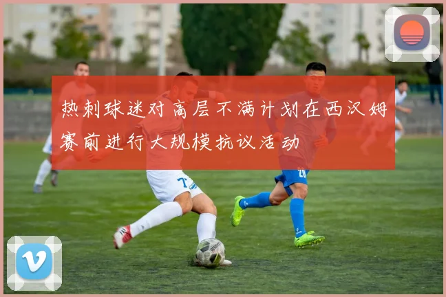 热刺球迷对高层不满计划在西汉姆赛前进行大规模抗议活动