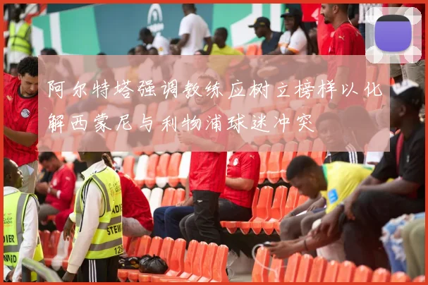 阿尔特塔强调教练应树立榜样以化解西蒙尼与利物浦球迷冲突