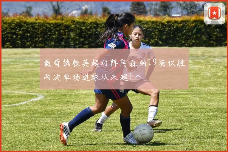 戴奇执教英超对阵阿森纳19场仅胜两次单场进球从未超1个