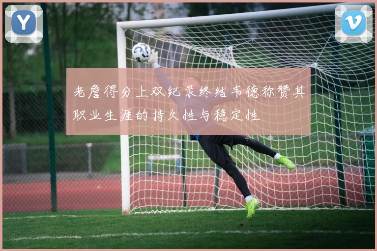 老詹得分上双纪录终结韦德称赞其职业生涯的持久性与稳定性