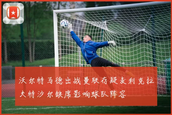 沃尔特马德出战曼联存疑麦利克拉夫特沙尔缺席影响球队阵容