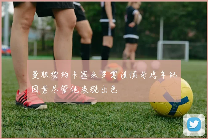 曼联续约卡塞米罗需谨慎考虑年纪因素尽管他表现出色