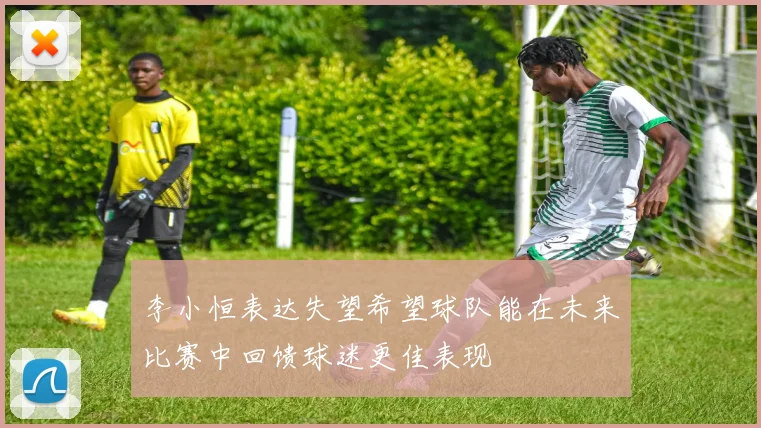 李小恒表达失望希望球队能在未来比赛中回馈球迷更佳表现
