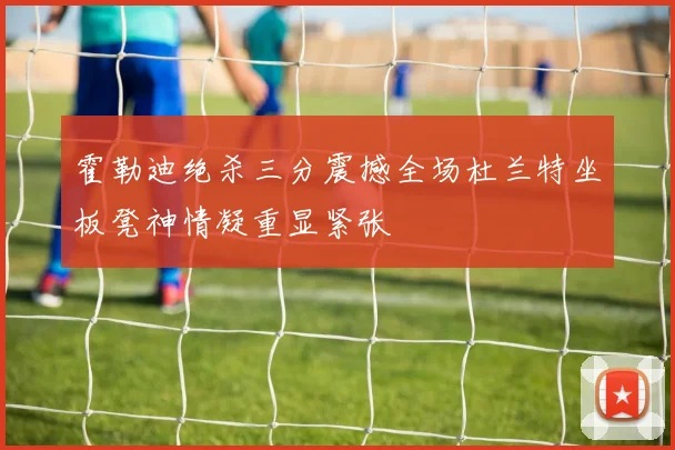 霍勒迪绝杀三分震撼全场杜兰特坐板凳神情凝重显紧张