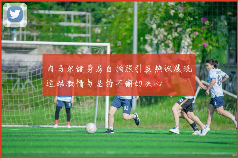 内马尔健身房自拍照引发热议展现运动激情与坚持不懈的决心