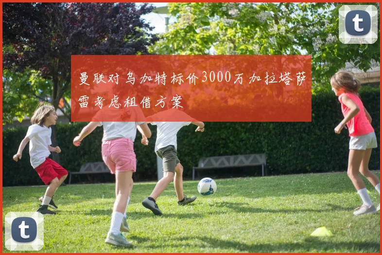 曼联对乌加特标价3000万加拉塔萨雷考虑租借方案