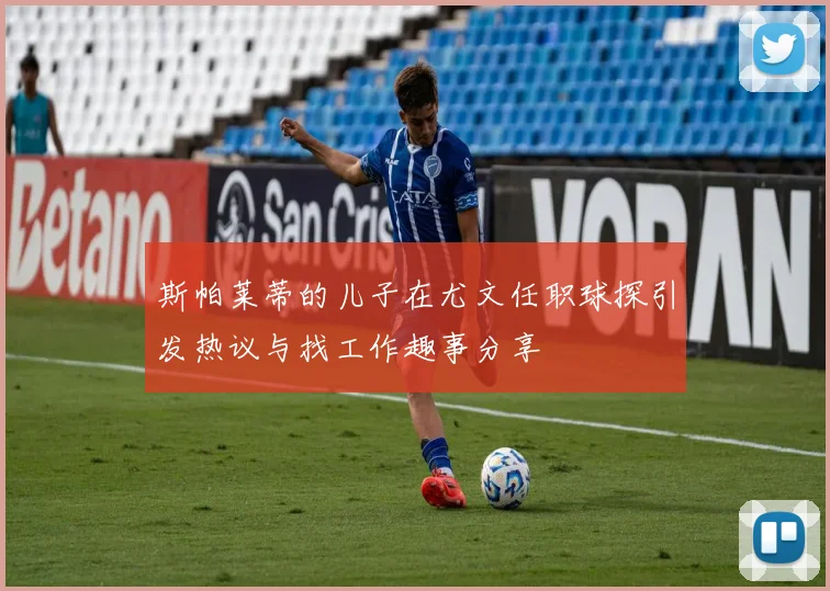 斯帕莱蒂的儿子在尤文任职球探引发热议与找工作趣事分享
