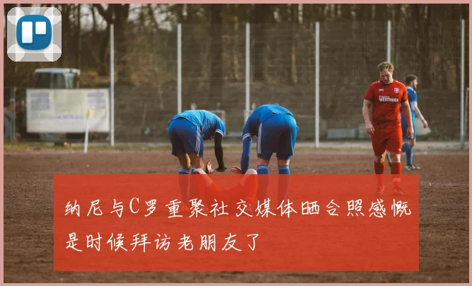 纳尼与C罗重聚社交媒体晒合照感慨是时候拜访老朋友了