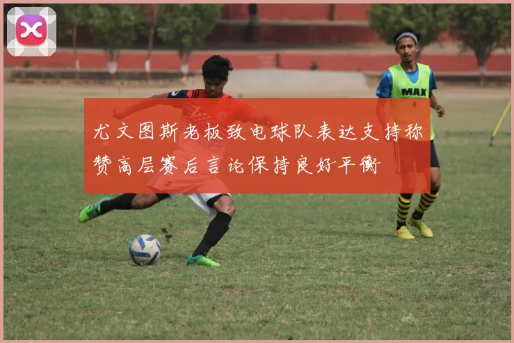 尤文图斯老板致电球队表达支持称赞高层赛后言论保持良好平衡