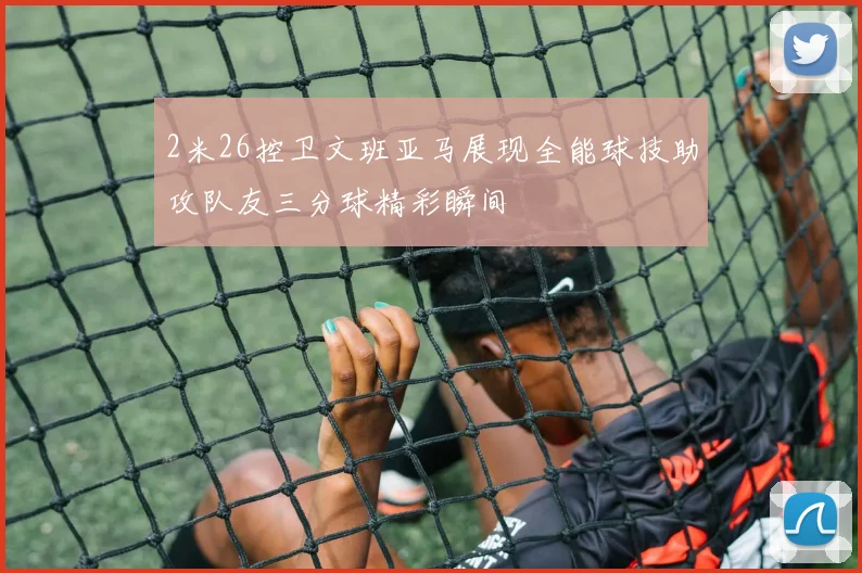 2米26控卫文班亚马展现全能球技助攻队友三分球精彩瞬间