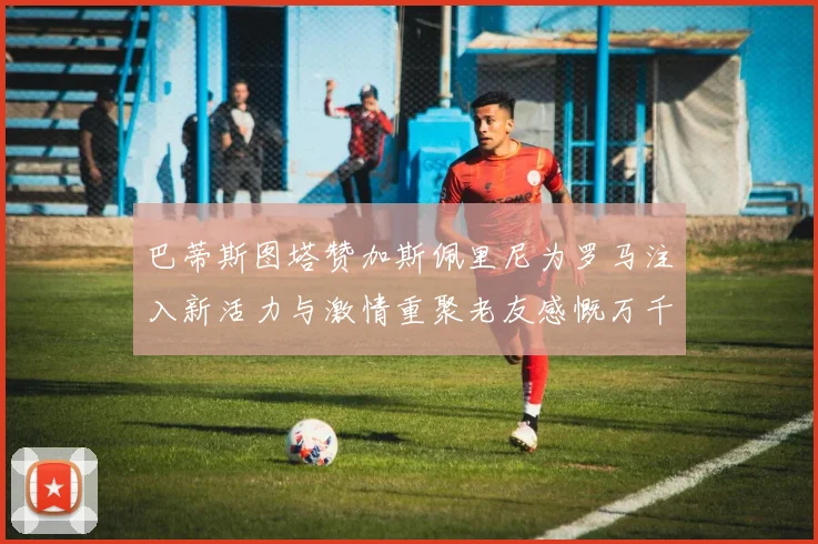 巴蒂斯图塔赞加斯佩里尼为罗马注入新活力与激情重聚老友感慨万千