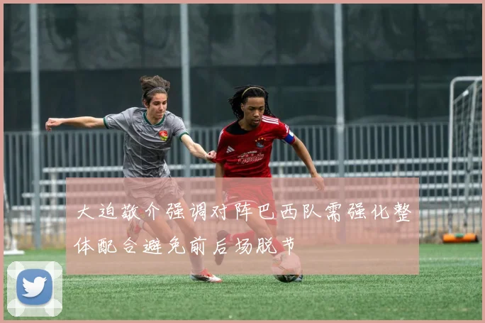 大迫敬介强调对阵巴西队需强化整体配合避免前后场脱节