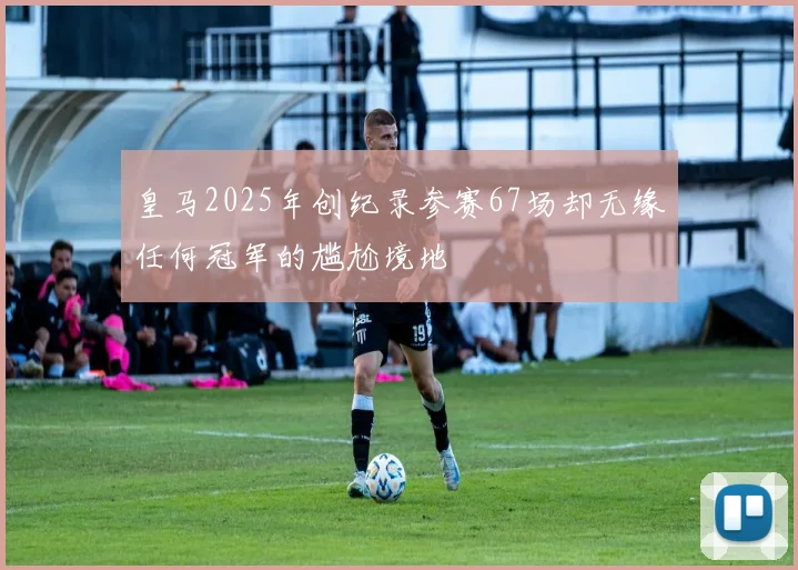 皇马2025年创纪录参赛67场却无缘任何冠军的尴尬境地