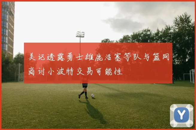 美记透露勇士雄鹿活塞等队与篮网商讨小波特交易可能性