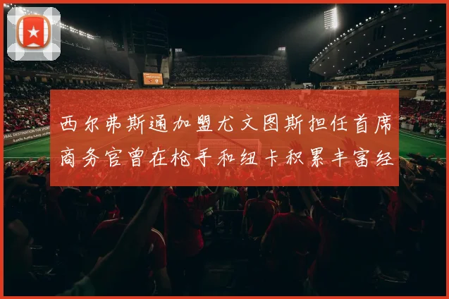 西尔弗斯通加盟尤文图斯担任首席商务官曾在枪手和纽卡积累丰富经验