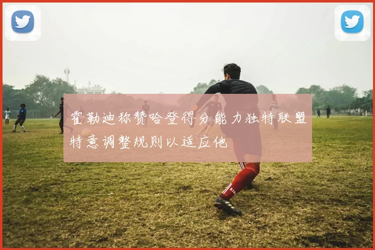 霍勒迪称赞哈登得分能力独特联盟特意调整规则以适应他