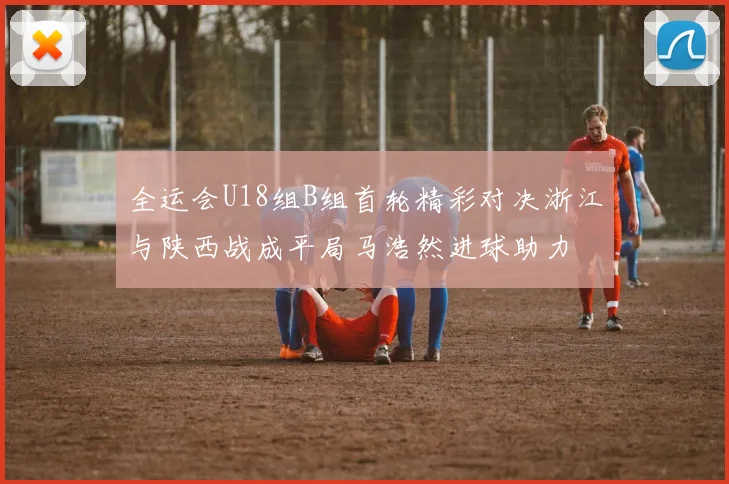 全运会U18组B组首轮精彩对决浙江与陕西战成平局马浩然进球助力