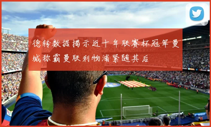 德转数据揭示近十年联赛杯冠军曼城称霸曼联利物浦紧随其后