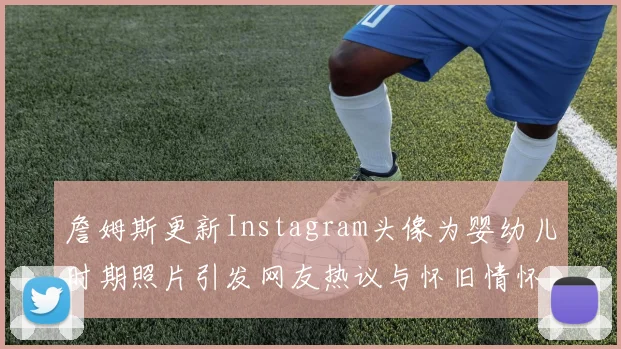 詹姆斯更新Instagram头像为婴幼儿时期照片引发网友热议与怀旧情怀