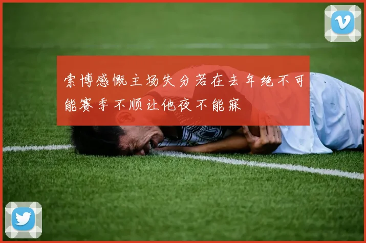 索博感慨主场失分若在去年绝不可能赛季不顺让他夜不能寐