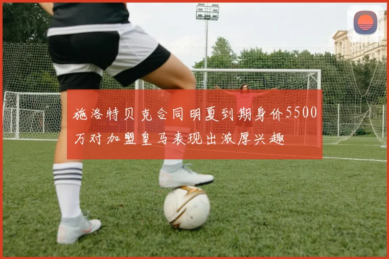 施洛特贝克合同明夏到期身价5500万对加盟皇马表现出浓厚兴趣