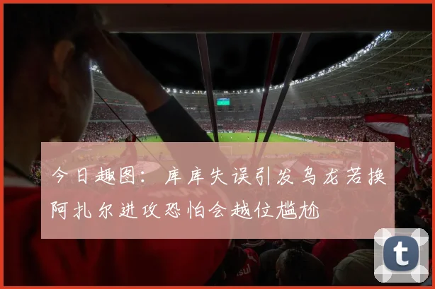 今日趣图：库库失误引发乌龙若换阿扎尔进攻恐怕会越位尴尬