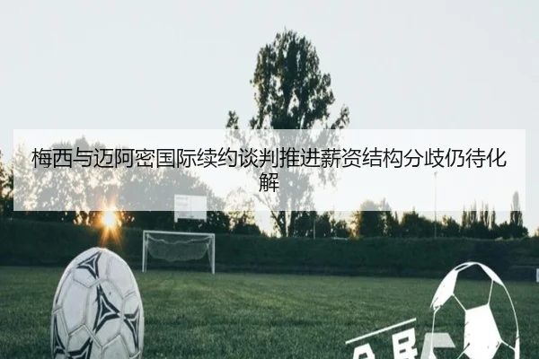 梅西与迈阿密国际续约谈判推进薪资结构分歧仍待化解